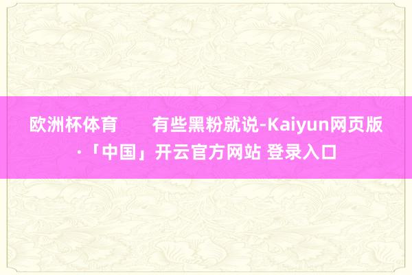 欧洲杯体育       有些黑粉就说-Kaiyun网页版·「中国」开云官方网站 登录入口