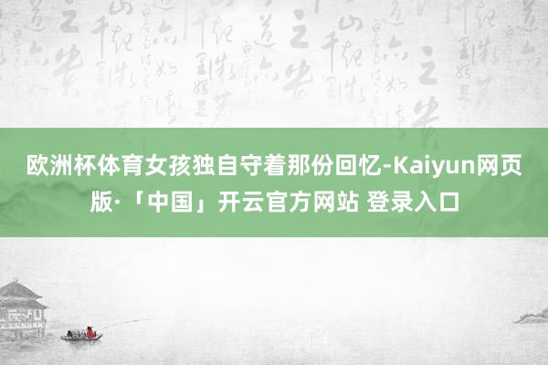 欧洲杯体育女孩独自守着那份回忆-Kaiyun网页版·「中国」开云官方网站 登录入口