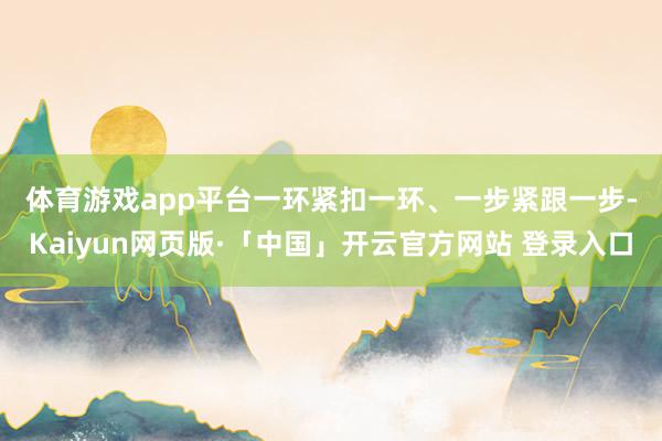 体育游戏app平台　　一环紧扣一环、一步紧跟一步-Kaiyun网页版·「中国」开云官方网站 登录入口