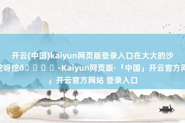 开云(中国)kaiyun网页版登录入口在大大的沙滩上头挖呀挖呀挖🏖️-Kaiyun网页版·「中国」开云官方网站 登录入口