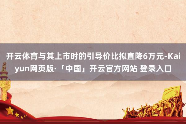 开云体育与其上市时的引导价比拟直降6万元-Kaiyun网页版·「中国」开云官方网站 登录入口