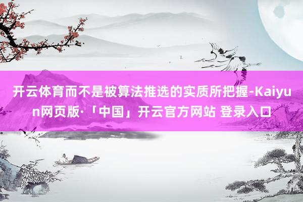 开云体育而不是被算法推选的实质所把握-Kaiyun网页版·「中国」开云官方网站 登录入口