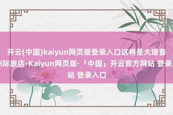 开云(中国)kaiyun网页版登录入口这将是大理首座洲际旅店-Kaiyun网页版·「中国」开云官方网站 登录入口
