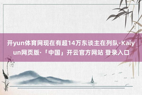 开yun体育网现在有超14万东谈主在列队-Kaiyun网页版·「中国」开云官方网站 登录入口