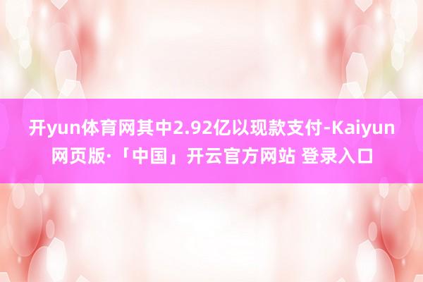 开yun体育网其中2.92亿以现款支付-Kaiyun网页版·「中国」开云官方网站 登录入口
