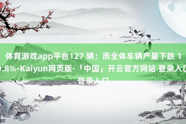 体育游戏app平台127 辆；而全体车辆产量下跌 10.8%-Kaiyun网页版·「中国」开云官方网站 登录入口
