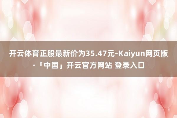 开云体育正股最新价为35.47元-Kaiyun网页版·「中国」开云官方网站 登录入口