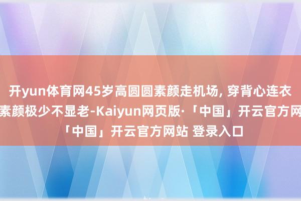 开yun体育网45岁高圆圆素颜走机场, 穿背心连衣裙+草编包, 素颜极少不显老-Kaiyun网页版·「中国」开云官方网站 登录入口