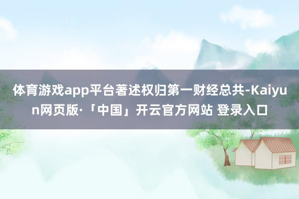 体育游戏app平台著述权归第一财经总共-Kaiyun网页版·「中国」开云官方网站 登录入口
