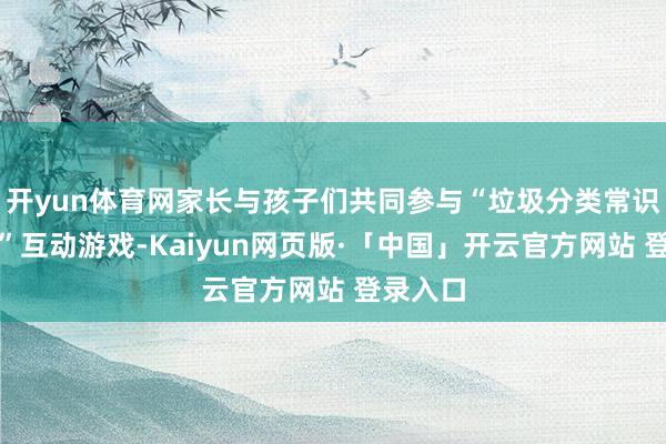 开yun体育网家长与孩子们共同参与“垃圾分类常识大转盘”互动游戏-Kaiyun网页版·「中国」开云官方网站 登录入口