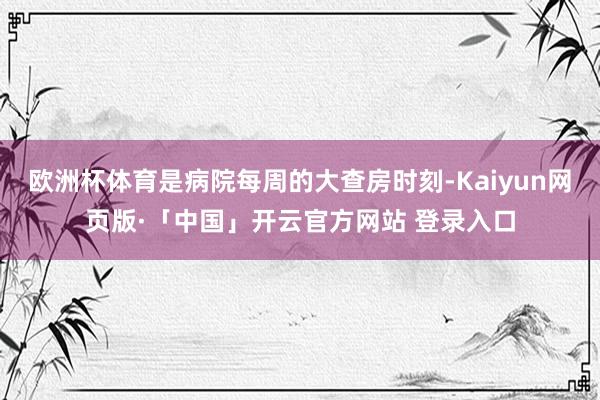 欧洲杯体育是病院每周的大查房时刻-Kaiyun网页版·「中国」开云官方网站 登录入口