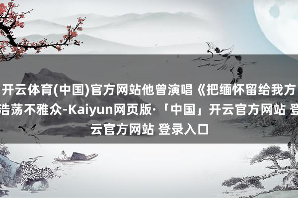 开云体育(中国)官方网站他曾演唱《把缅怀留给我方》打动浩荡不雅众-Kaiyun网页版·「中国」开云官方网站 登录入口