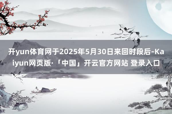 开yun体育网于2025年5月30日来回时段后-Kaiyun网页版·「中国」开云官方网站 登录入口