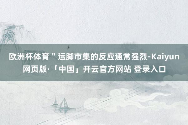 欧洲杯体育＂运脚市集的反应通常强烈-Kaiyun网页版·「中国」开云官方网站 登录入口