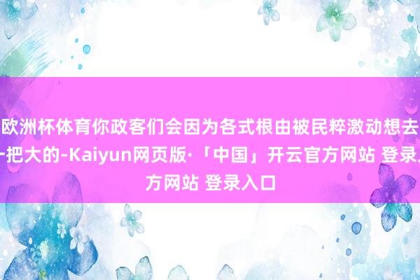 欧洲杯体育你政客们会因为各式根由被民粹激动想去搞一把大的-Kaiyun网页版·「中国」开云官方网站 登录入口