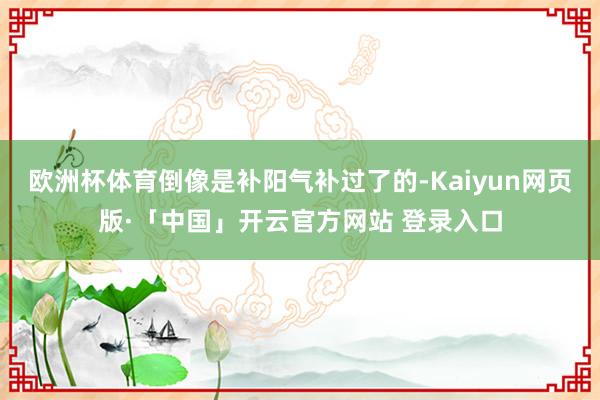 欧洲杯体育倒像是补阳气补过了的-Kaiyun网页版·「中国」开云官方网站 登录入口