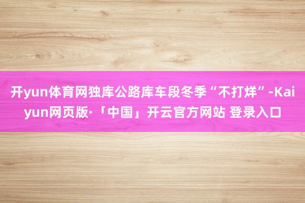 开yun体育网独库公路库车段冬季“不打烊”-Kaiyun网页版·「中国」开云官方网站 登录入口