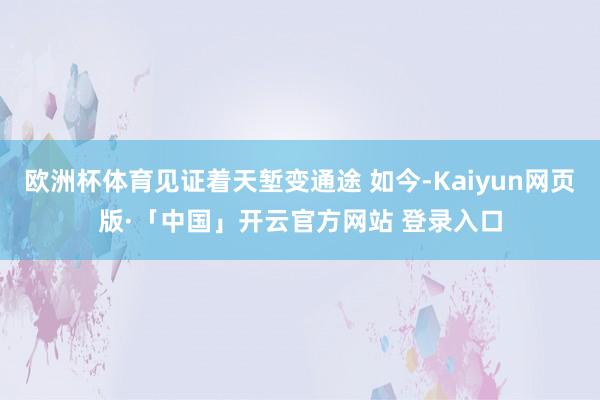 欧洲杯体育见证着天堑变通途 如今-Kaiyun网页版·「中国」开云官方网站 登录入口