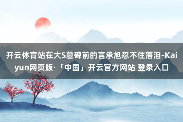 开云体育站在大S墓碑前的言承旭忍不住落泪-Kaiyun网页版·「中国」开云官方网站 登录入口