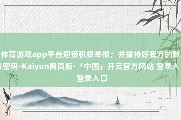 体育游戏app平台迎接积极举报；并撑持好我方的账号密码-Kaiyun网页版·「中国」开云官方网站 登录入口