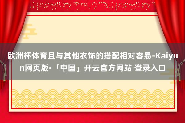 欧洲杯体育且与其他衣饰的搭配相对容易-Kaiyun网页版·「中国」开云官方网站 登录入口