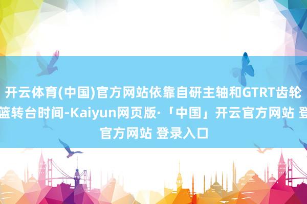 开云体育(中国)官方网站依靠自研主轴和GTRT齿轮运转摇篮转台时间-Kaiyun网页版·「中国」开云官方网站 登录入口