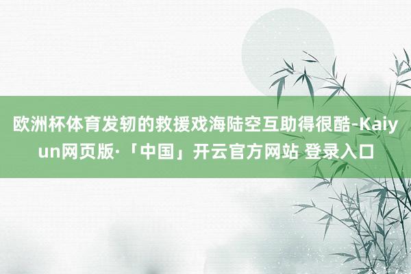 欧洲杯体育发轫的救援戏海陆空互助得很酷-Kaiyun网页版·「中国」开云官方网站 登录入口