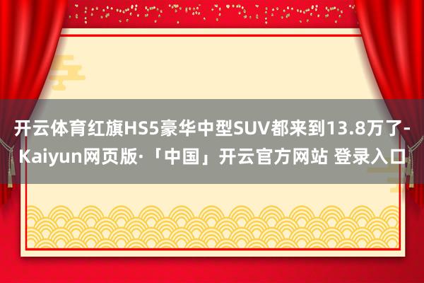 开云体育红旗HS5豪华中型SUV都来到13.8万了-Kaiyun网页版·「中国」开云官方网站 登录入口