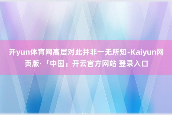 开yun体育网高层对此并非一无所知-Kaiyun网页版·「中国」开云官方网站 登录入口