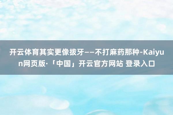 开云体育其实更像拔牙——不打麻药那种-Kaiyun网页版·「中国」开云官方网站 登录入口