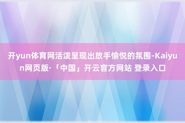 开yun体育网活泼呈现出放手愉悦的氛围-Kaiyun网页版·「中国」开云官方网站 登录入口