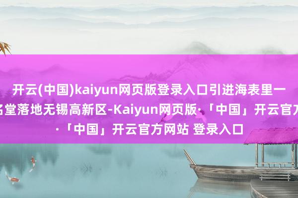 开云(中国)kaiyun网页版登录入口引进海表里一流东说念主才名堂落地无锡高新区-Kaiyun网页版·「中国」开云官方网站 登录入口