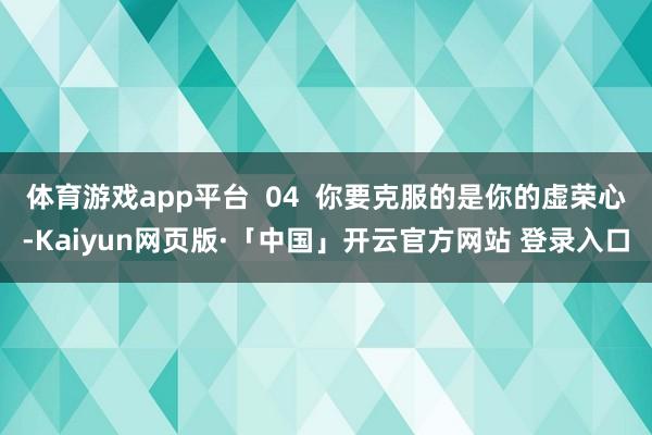 体育游戏app平台  04  你要克服的是你的虚荣心-Kaiyun网页版·「中国」开云官方网站 登录入口