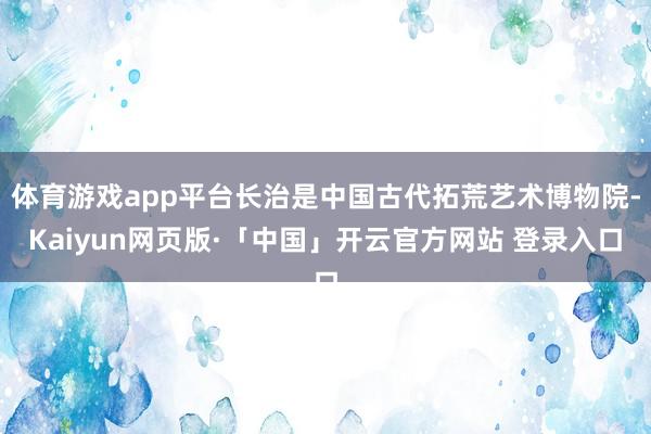 体育游戏app平台长治是中国古代拓荒艺术博物院-Kaiyun网页版·「中国」开云官方网站 登录入口