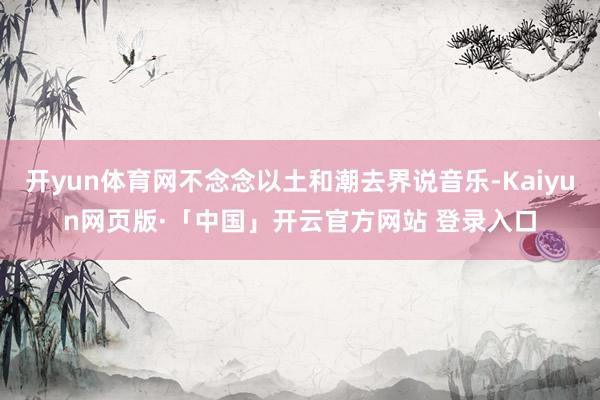 开yun体育网不念念以土和潮去界说音乐-Kaiyun网页版·「中国」开云官方网站 登录入口
