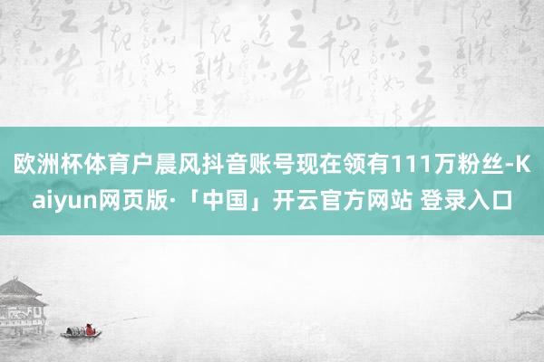 欧洲杯体育户晨风抖音账号现在领有111万粉丝-Kaiyun网页版·「中国」开云官方网站 登录入口