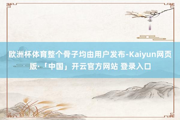 欧洲杯体育整个骨子均由用户发布-Kaiyun网页版·「中国」开云官方网站 登录入口