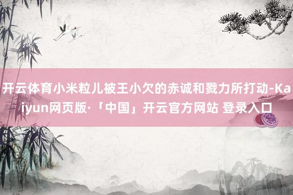 开云体育小米粒儿被王小欠的赤诚和戮力所打动-Kaiyun网页版·「中国」开云官方网站 登录入口