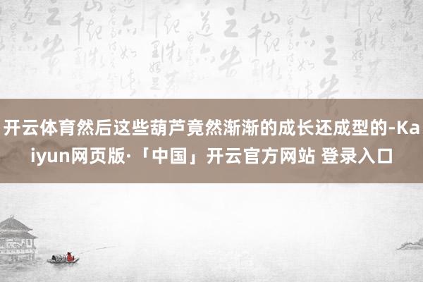 开云体育然后这些葫芦竟然渐渐的成长还成型的-Kaiyun网页版·「中国」开云官方网站 登录入口
