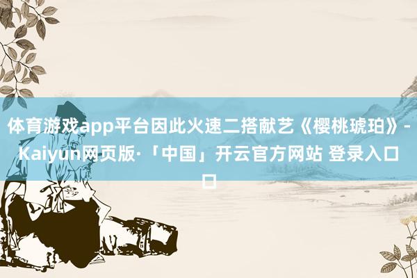 体育游戏app平台因此火速二搭献艺《樱桃琥珀》-Kaiyun网页版·「中国」开云官方网站 登录入口