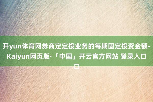 开yun体育网券商定定投业务的每期固定投资金额-Kaiyun网页版·「中国」开云官方网站 登录入口