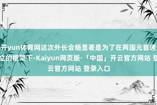 开yun体育网这次外长会晤显著是为了在两国元首通话所确立的框架下-Kaiyun网页版·「中国」开云官方网站 登录入口