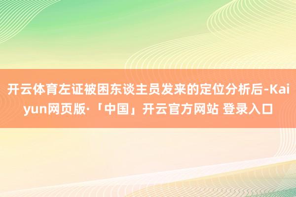 开云体育左证被困东谈主员发来的定位分析后-Kaiyun网页版·「中国」开云官方网站 登录入口