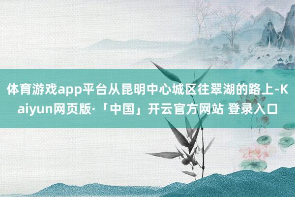 体育游戏app平台从昆明中心城区往翠湖的路上-Kaiyun网页版·「中国」开云官方网站 登录入口