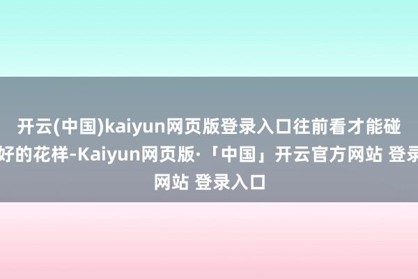 开云(中国)kaiyun网页版登录入口往前看才能碰见更好的花样-Kaiyun网页版·「中国」开云官方网站 登录入口