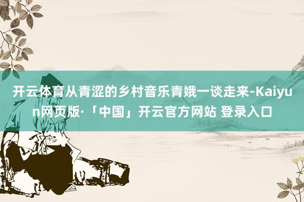 开云体育从青涩的乡村音乐青娥一谈走来-Kaiyun网页版·「中国」开云官方网站 登录入口