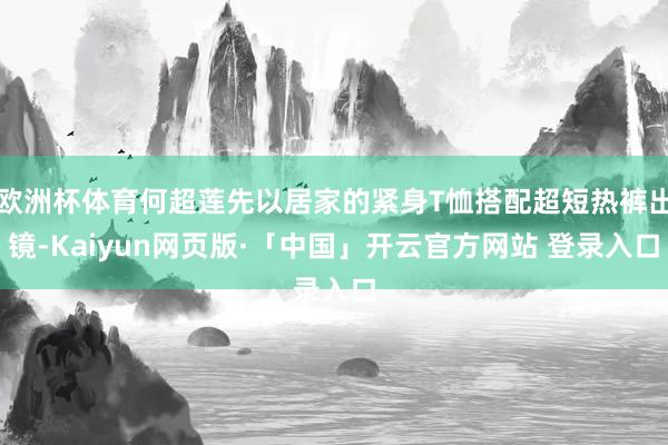 欧洲杯体育何超莲先以居家的紧身T恤搭配超短热裤出镜-Kaiyun网页版·「中国」开云官方网站 登录入口
