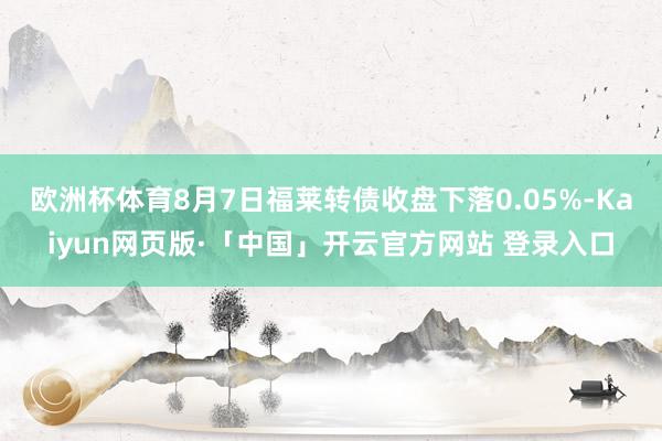欧洲杯体育8月7日福莱转债收盘下落0.05%-Kaiyun网页版·「中国」开云官方网站 登录入口