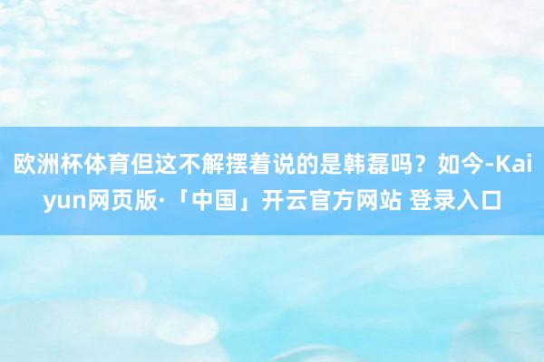 欧洲杯体育但这不解摆着说的是韩磊吗？如今-Kaiyun网页版·「中国」开云官方网站 登录入口