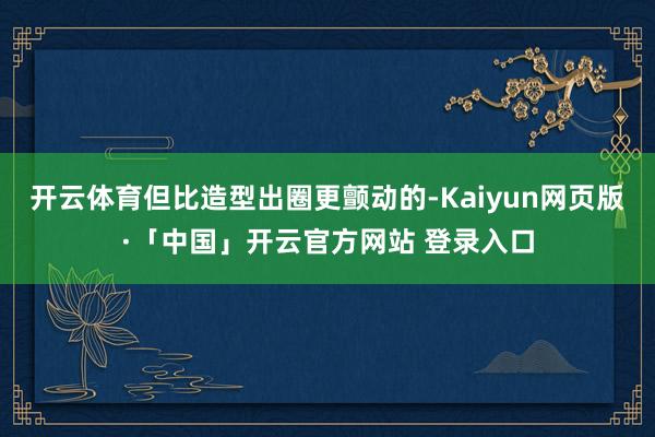 开云体育但比造型出圈更颤动的-Kaiyun网页版·「中国」开云官方网站 登录入口